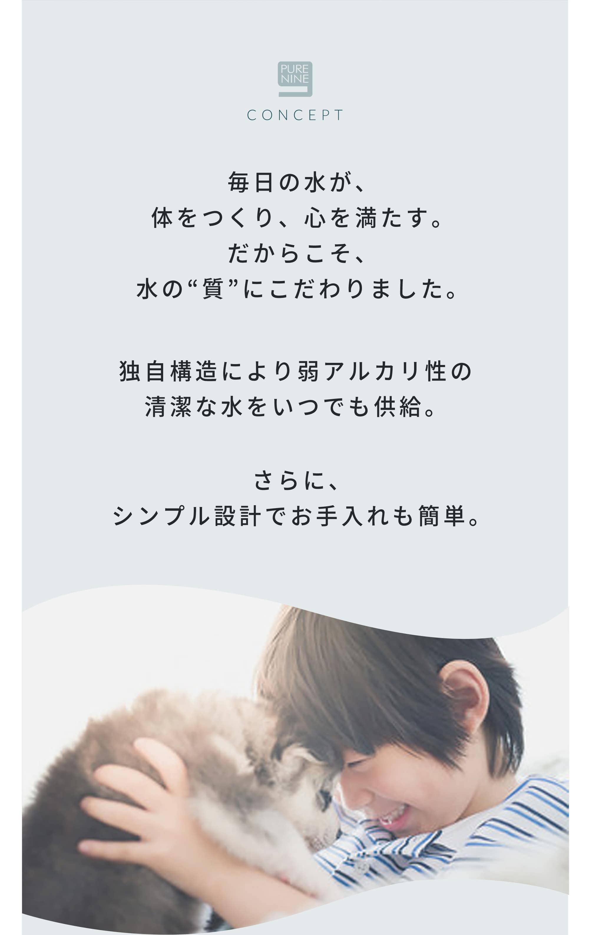 毎日の水が、体をつくり、心を満たす。だからこそ、水の“質”にこだわりました。独自構造により弱アルカリ性の清潔な水をいつでも供給。さらに、シンプル設計でお手入れも簡単。