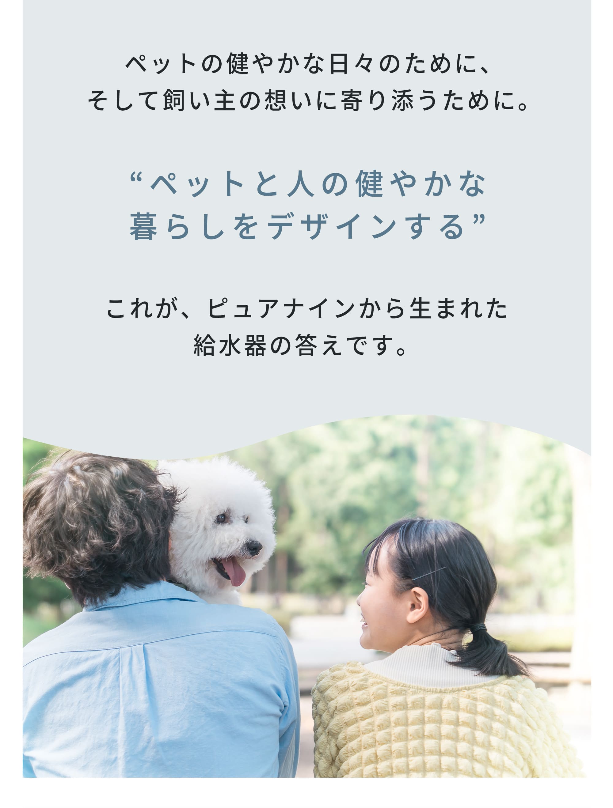 ペットの健やかな日々のために、そして飼い主の想いに寄り添うために。ペットの健康を デザインするこれが、ピュアナインから生まれた給水器の答えです。