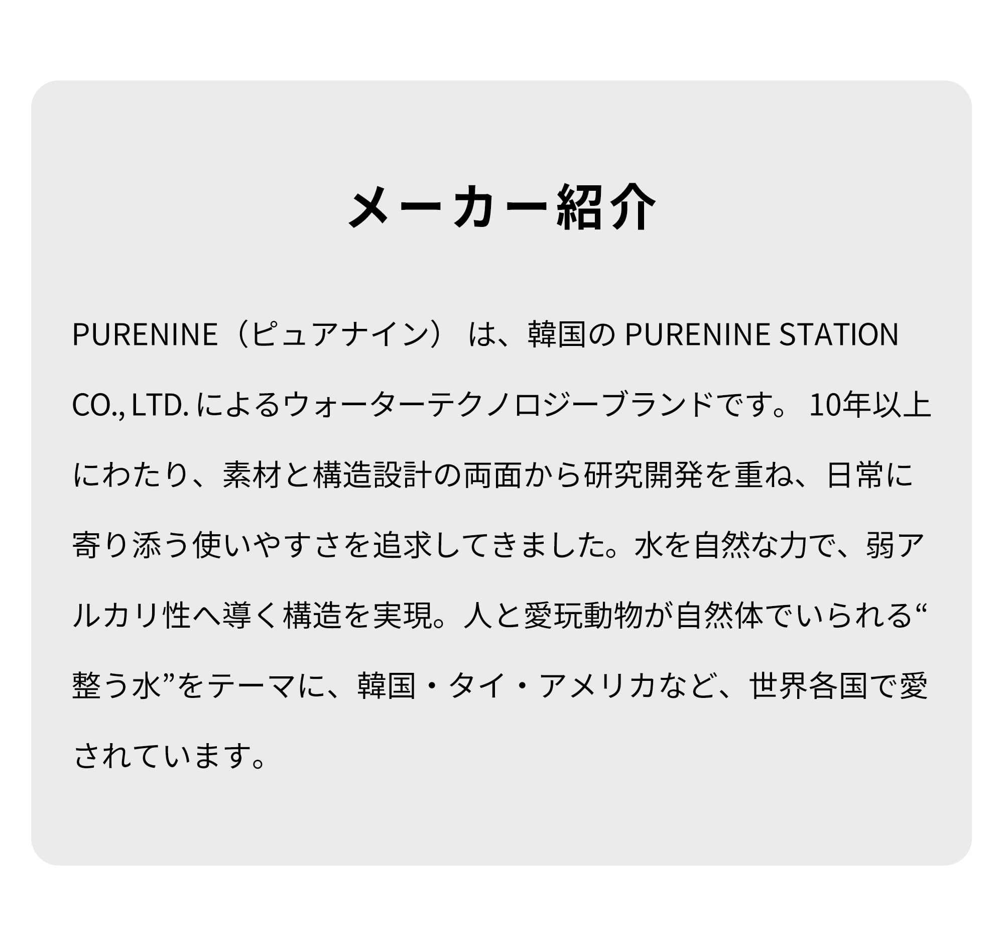 メーカー紹介　PURENINE（ピュアナイン）は、韓国のPURENINE STATION CO.,LTD.によるウォーターテクノロジーブランドです。10年以上にわたり、素材と構造設計の両面から研究開発を重ね、日常に寄り添う使いやすさを追求してきました。水を自然な力で、弱アルカリ性へ導く構造を実現。人と愛玩動物が自然体でいられる“整う水”をテーマに、韓国・タイ・アメリカなど、世界各国で愛されています。