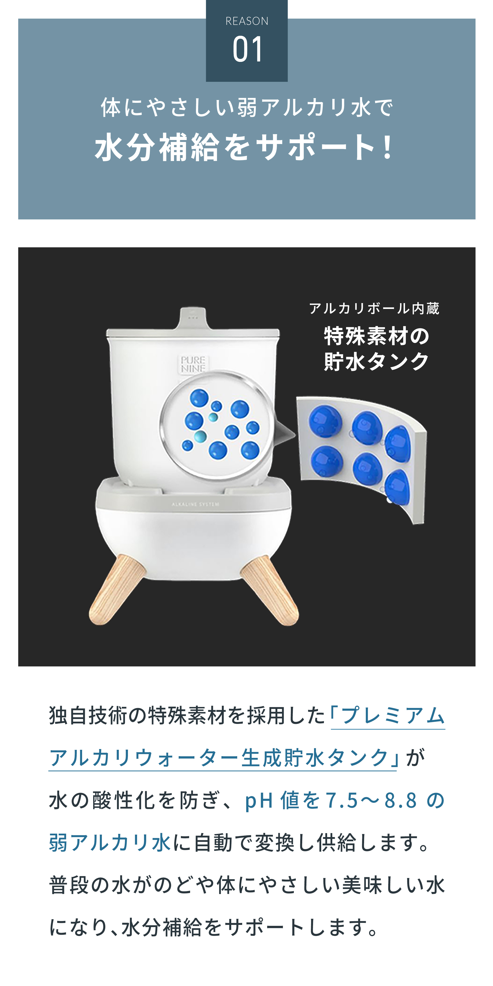 体にやさしい弱アルカリ水で飲水量アップ!独自技術を採用した特殊素材の「プレミアムアルカリウォーター生成貯水タンク」が水の酸性化を防ぎ、pH値を7.5〜8.8の弱アルカリ水に自動で変換し供給します。普段の水がのどや体にやさしい美味しい水になり飲水をサポートします。