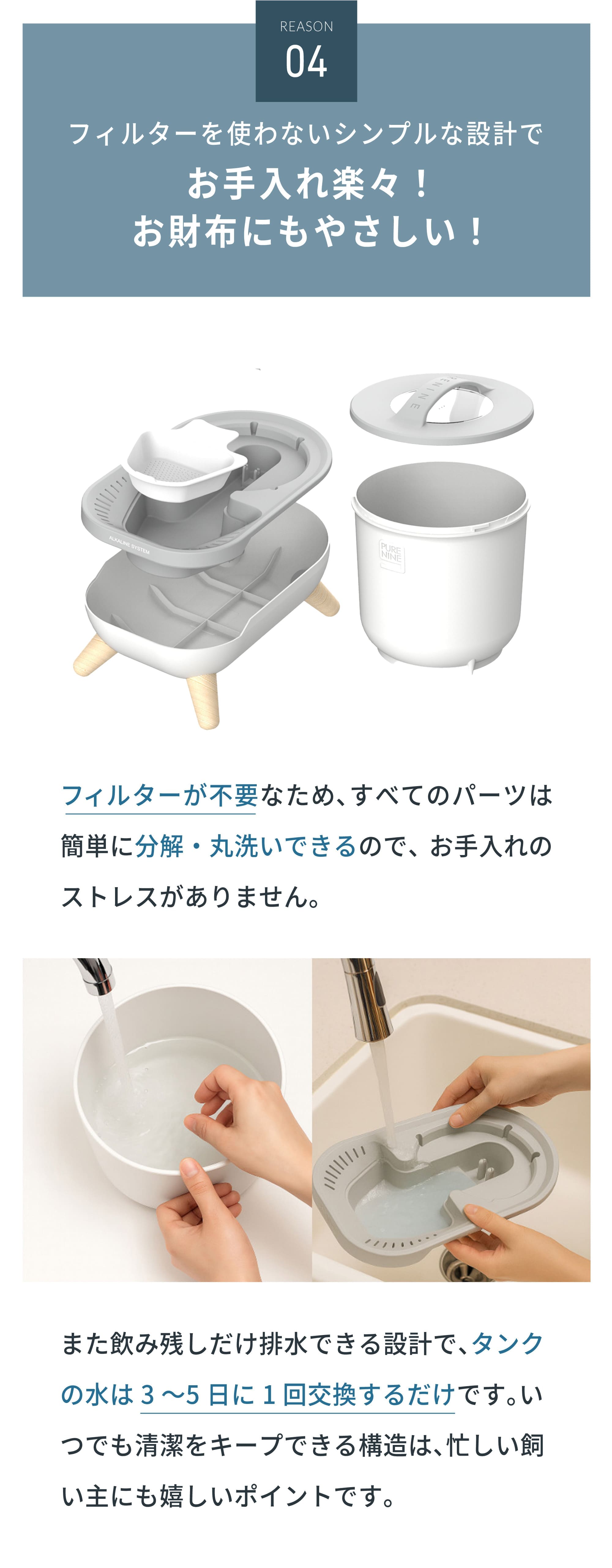 フィルターを使わないシンプルな設計でお手入れ楽々！お財布にもやさしい！フィルターが不要なため、すべてのパーツは簡単に分解・丸洗いできるので、お手入れのストレスがありません。また飲み残しだけ排水できる設計で、タンクの水は3〜5日に1回交換するだけです。いつでも清潔をキープできる構造は、忙しい飼い主にも嬉しいポイントです。