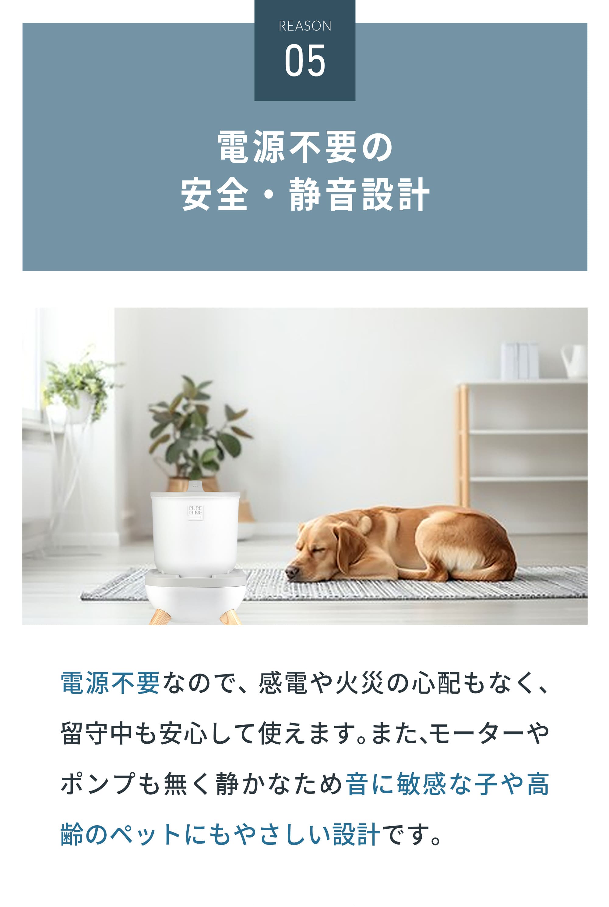 電源不要だから 安心・安全・無騒音 電源不要なので、感電や火災の心配もなく、留守中も安心して使えます。また、モーターやポンプも無く静かなため音に敏感な子や高齢のペットにもやさしい設計です。